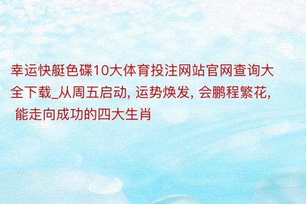 幸运快艇色碟10大体育投注网站官网查询大全下载_从周五启动, 运势焕发, 会鹏程繁花, 能走向成功的四大生肖
