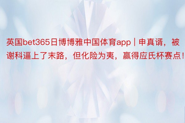 英国bet365日博博雅中国体育app | 申真谞，被谢科逼上了末路，但化险为夷，赢得应氏杯赛点！