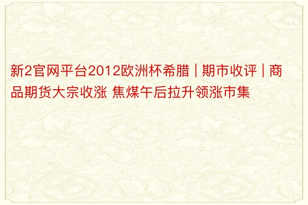 新2官网平台2012欧洲杯希腊 | 期市收评 | 商品期货大宗收涨 焦煤午后拉升领涨市集