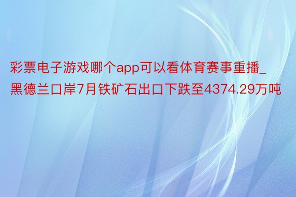 彩票电子游戏哪个app可以看体育赛事重播_黑德兰口岸7月铁矿石出口下跌至4374.29万吨