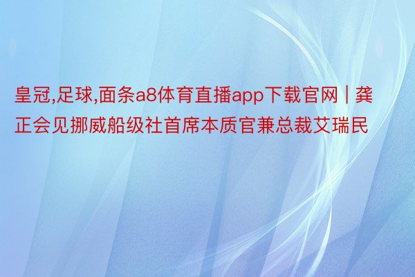 皇冠,足球,面条a8体育直播app下载官网 | 龚正会见挪威船级社首席本质官兼总裁艾瑞民