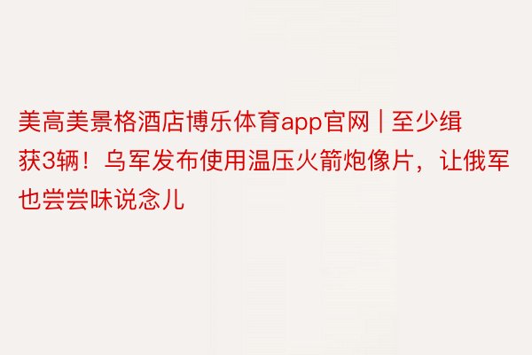 美高美景格酒店博乐体育app官网 | 至少缉获3辆！乌军发布使用温压火箭炮像片，让俄军也尝尝味说念儿