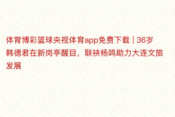 体育博彩篮球央视体育app免费下载 | 36岁韩德君在新岗亭醒目，联袂杨鸣助力大连文旅发展