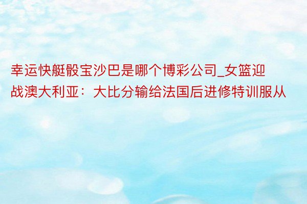 幸运快艇骰宝沙巴是哪个博彩公司_女篮迎战澳大利亚：大比分输给法国后进修特训服从