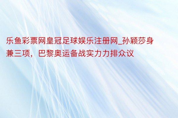 乐鱼彩票网皇冠足球娱乐注册网_孙颖莎身兼三项，巴黎奥运备战实力力排众议