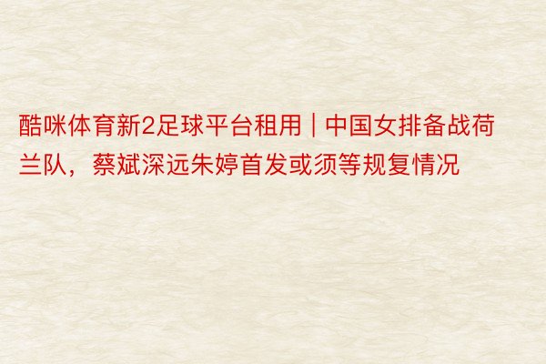 酷咪体育新2足球平台租用 | 中国女排备战荷兰队，蔡斌深远朱婷首发或须等规复情况