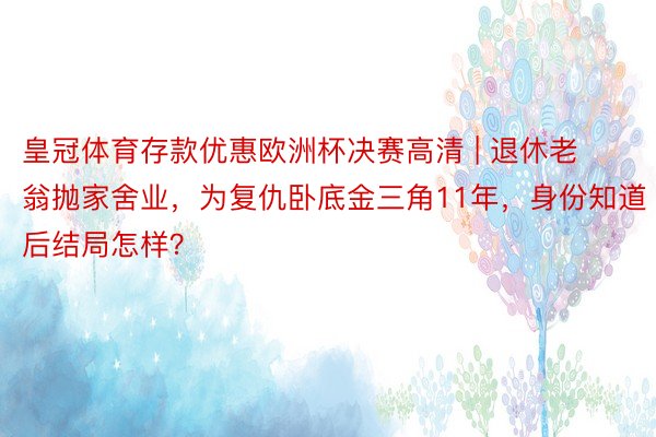 皇冠体育存款优惠欧洲杯决赛高清 | 退休老翁抛家舍业，为复仇卧底金三角11年，身份知道后结局怎样？