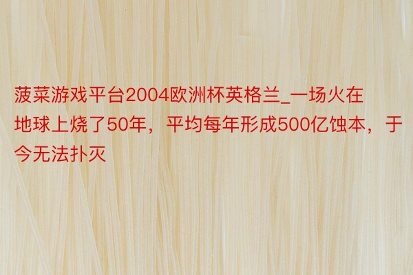 菠菜游戏平台2004欧洲杯英格兰_一场火在地球上烧了50年，平均每年形成500亿蚀本，于今无法扑灭