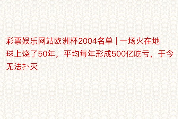 彩票娱乐网站欧洲杯2004名单 | 一场火在地球上烧了50年，平均每年形成500亿吃亏，于今无法扑灭