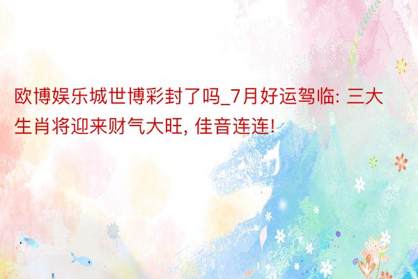 欧博娱乐城世博彩封了吗_7月好运驾临: 三大生肖将迎来财气大旺, 佳音连连!