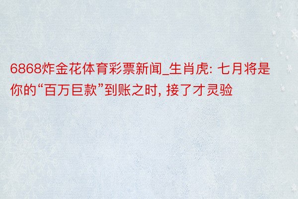 6868炸金花体育彩票新闻_生肖虎: 七月将是你的“百万巨款”到账之时, 接了才灵验