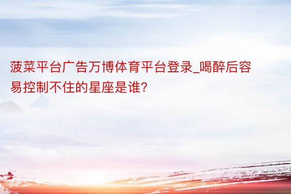 菠菜平台广告万博体育平台登录_喝醉后容易控制不住的星座是谁?