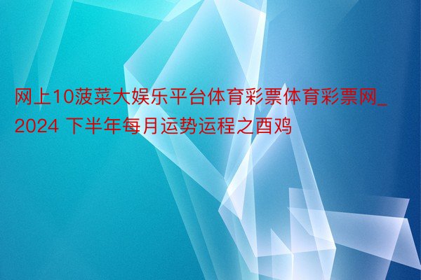 网上10菠菜大娱乐平台体育彩票体育彩票网_2024 下半年每月运势运程之酉鸡