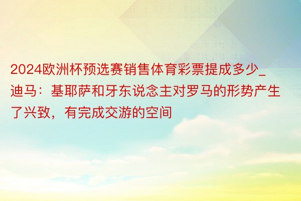 2024欧洲杯预选赛销售体育彩票提成多少_迪马：基耶萨和牙东说念主对罗马的形势产生了兴致，有完成交游的空间