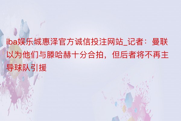 iba娱乐城惠泽官方诚信投注网站_记者：曼联以为他们与滕哈赫十分合拍，但后者将不再主导球队引援
