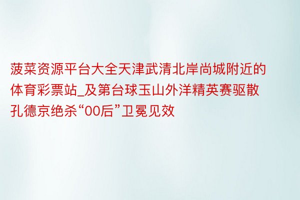 菠菜资源平台大全天津武清北岸尚城附近的体育彩票站_及第台球玉山外洋精英赛驱散 孔德京绝杀“00后”卫冕见效