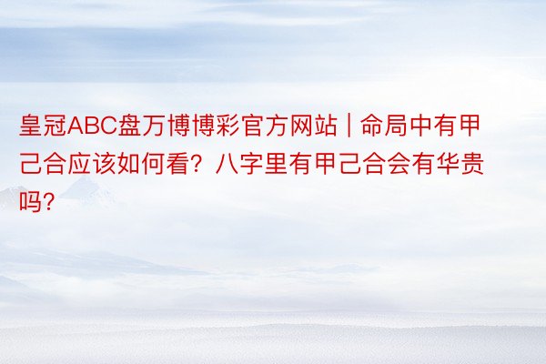 皇冠ABC盘万博博彩官方网站 | 命局中有甲己合应该如何看？八字里有甲己合会有华贵吗？