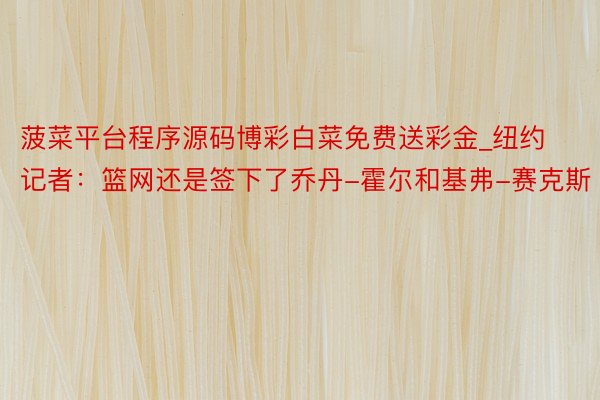 菠菜平台程序源码博彩白菜免费送彩金_纽约记者：篮网还是签下了乔丹-霍尔和基弗-赛克斯