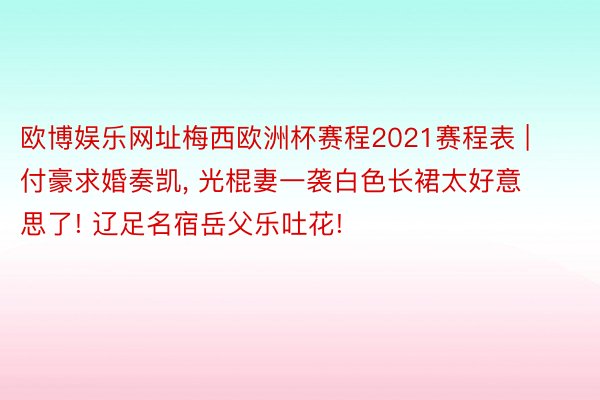 欧博娱乐网址梅西欧洲杯赛程2021赛程表 | 付豪求婚奏凯, 光棍妻一袭白色长裙太好意思了! 辽足名宿岳父乐吐花!