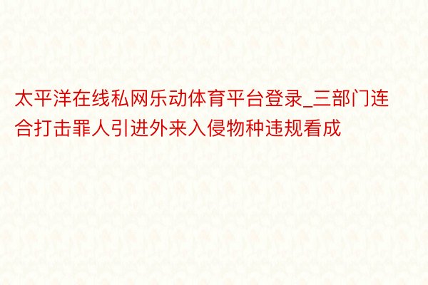 太平洋在线私网乐动体育平台登录_三部门连合打击罪人引进外来入侵物种违规看成