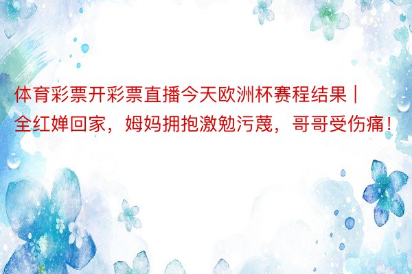 体育彩票开彩票直播今天欧洲杯赛程结果 | 全红婵回家，姆妈拥抱激勉污蔑，哥哥受伤痛！