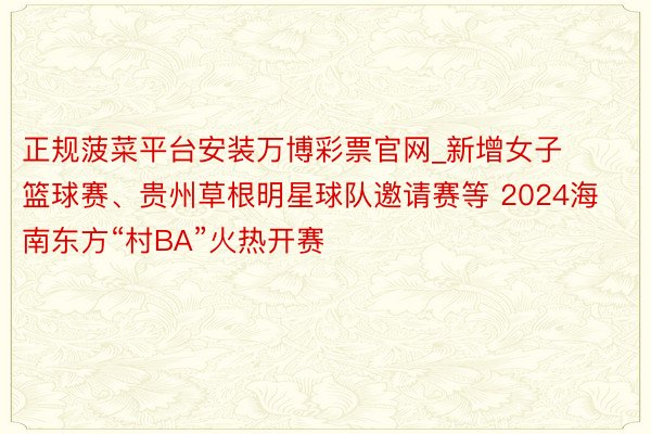 正规菠菜平台安装万博彩票官网_新增女子篮球赛、贵州草根明星球队邀请赛等 2024海南东方“村BA”火热开赛