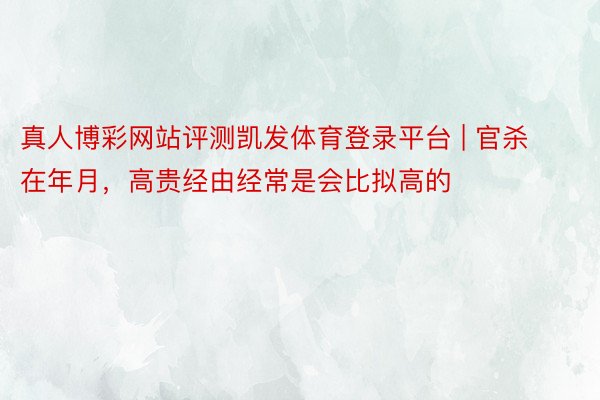 真人博彩网站评测凯发体育登录平台 | 官杀在年月，高贵经由经常是会比拟高的