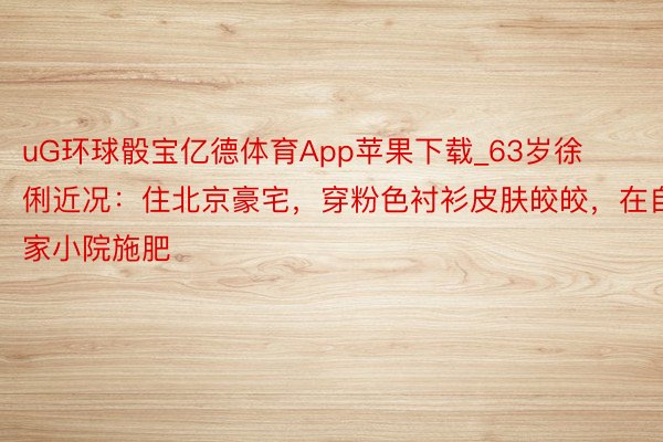 uG环球骰宝亿德体育App苹果下载_63岁徐俐近况：住北京豪宅，穿粉色衬衫皮肤皎皎，在自家小院施肥