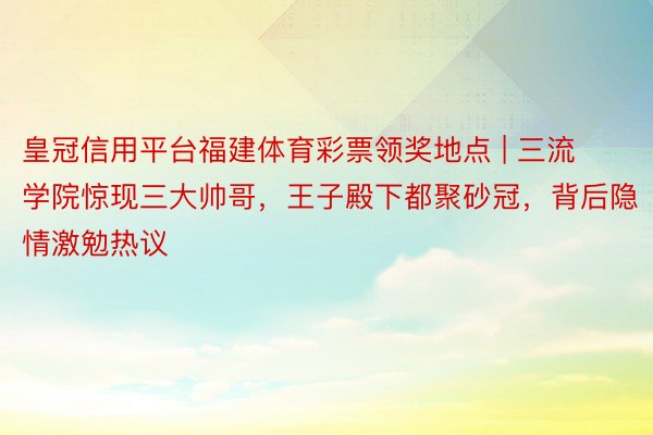 皇冠信用平台福建体育彩票领奖地点 | 三流学院惊现三大帅哥，王子殿下都聚砂冠，背后隐情激勉热议