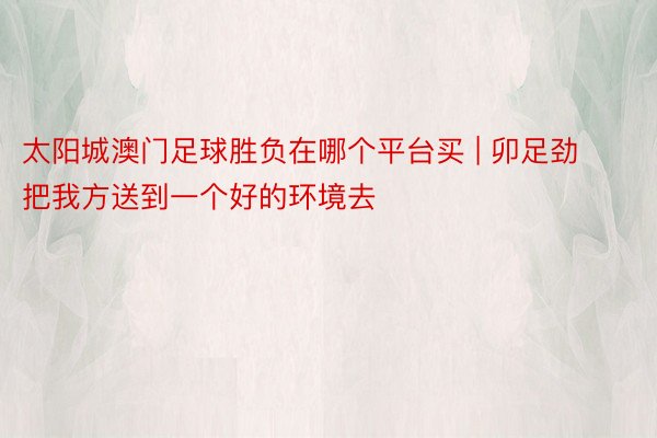 太阳城澳门足球胜负在哪个平台买 | 卯足劲把我方送到一个好的环境去