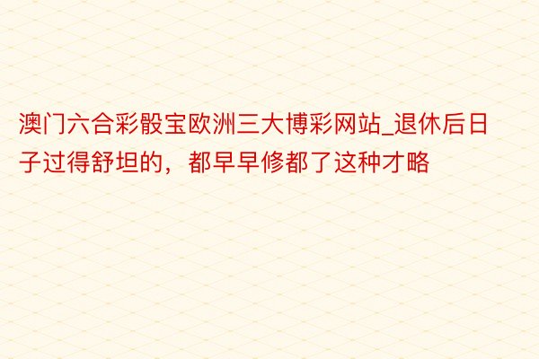 澳门六合彩骰宝欧洲三大博彩网站_退休后日子过得舒坦的，都早早修都了这种才略