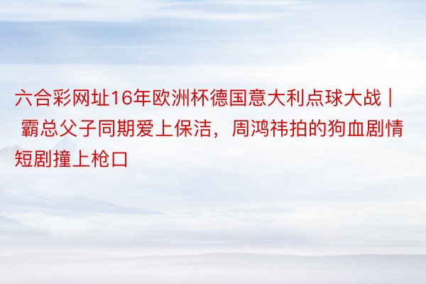六合彩网址16年欧洲杯德国意大利点球大战 | 霸总父子同期爱上保洁，周鸿祎拍的狗血剧情短剧撞上枪口