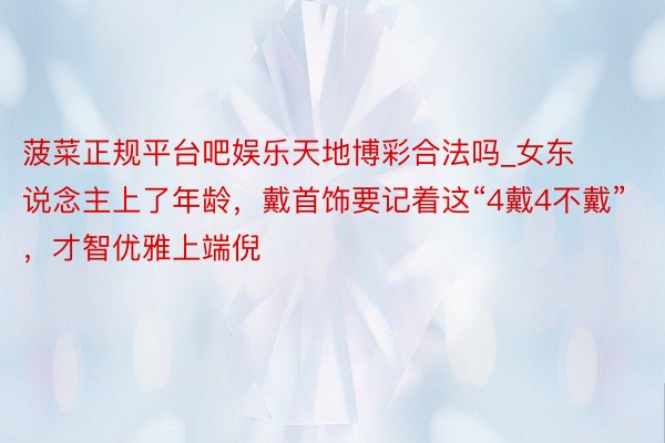 菠菜正规平台吧娱乐天地博彩合法吗_女东说念主上了年龄，戴首饰要记着这“4戴4不戴”，才智优雅上端倪