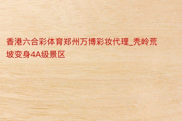 香港六合彩体育郑州万博彩妆代理_秃岭荒坡变身4A级景区