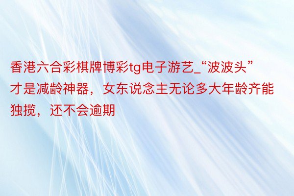 香港六合彩棋牌博彩tg电子游艺_“波波头”才是减龄神器，女东说念主无论多大年龄齐能独揽，还不会逾期