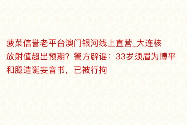 菠菜信誉老平台澳门银河线上直营_大连核放射值超出预期?警方辟谣:33岁须眉为博平和臆造诞妄音书,已被行拘