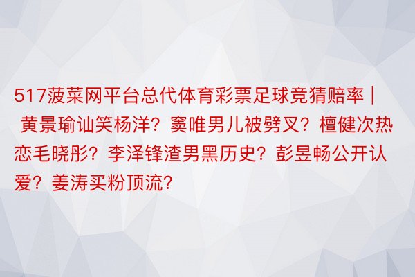 517菠菜网平台总代体育彩票足球竞猜赔率 | 黄景瑜讪笑杨洋？窦唯男儿被劈叉？檀健次热恋毛晓彤？李泽锋渣男黑历史？彭昱畅公开认爱？姜涛买粉顶流？