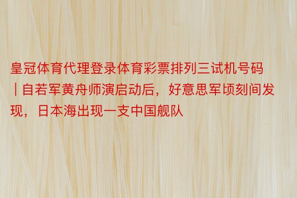 皇冠体育代理登录体育彩票排列三试机号码 | 自若军黄舟师演启动后，好意思军顷刻间发现，日本海出现一支中国舰队