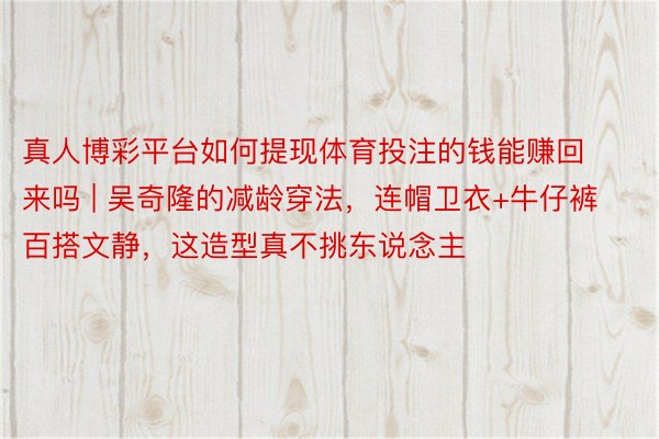 真人博彩平台如何提现体育投注的钱能赚回来吗 | 吴奇隆的减龄穿法，连帽卫衣+牛仔裤百搭文静，这造型真不挑东说念主