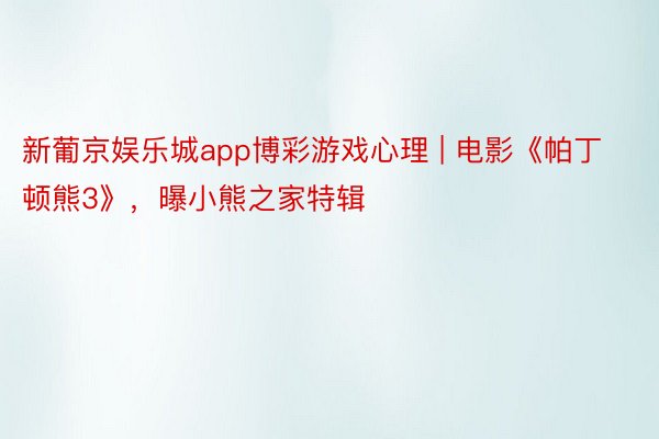 新葡京娱乐城app博彩游戏心理 | 电影《帕丁顿熊3》，曝小熊之家特辑