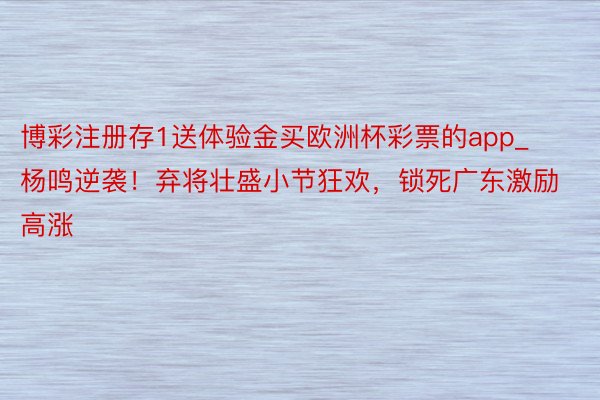 博彩注册存1送体验金买欧洲杯彩票的app_杨鸣逆袭！弃将壮盛小节狂欢，锁死广东激励高涨