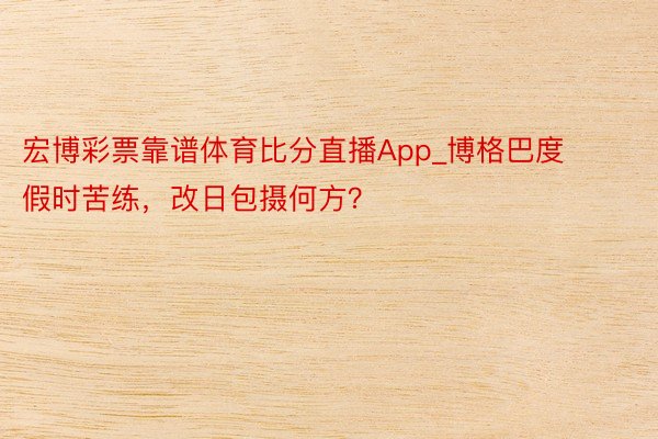 宏博彩票靠谱体育比分直播App_博格巴度假时苦练，改日包摄何方？