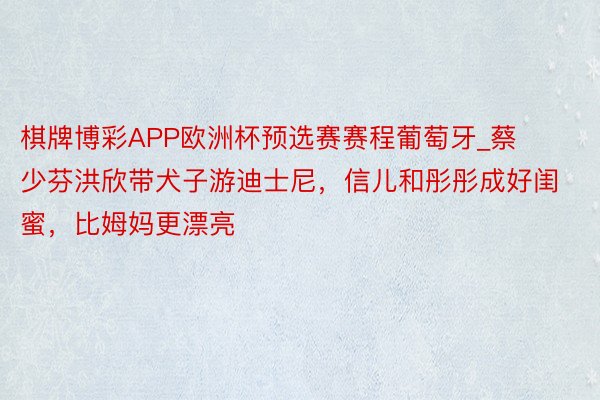 棋牌博彩APP欧洲杯预选赛赛程葡萄牙_蔡少芬洪欣带犬子游迪士尼，信儿和彤彤成好闺蜜，比姆妈更漂亮