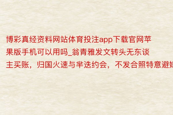 博彩真经资料网站体育投注app下载官网苹果版手机可以用吗_翁青雅发文转头无东谈主买账，归国火速与芈迭约会，不发合照特意避嫌