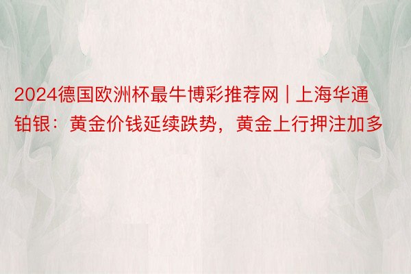 2024德国欧洲杯最牛博彩推荐网 | 上海华通铂银：黄金价钱延续跌势，黄金上行押注加多