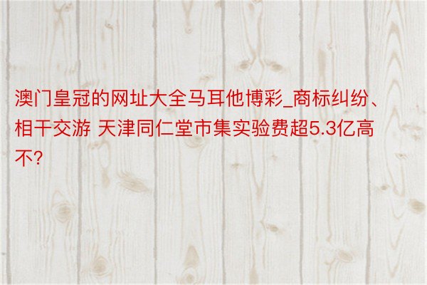澳门皇冠的网址大全马耳他博彩_商标纠纷、相干交游 天津同仁堂市集实验费超5.3亿高不？