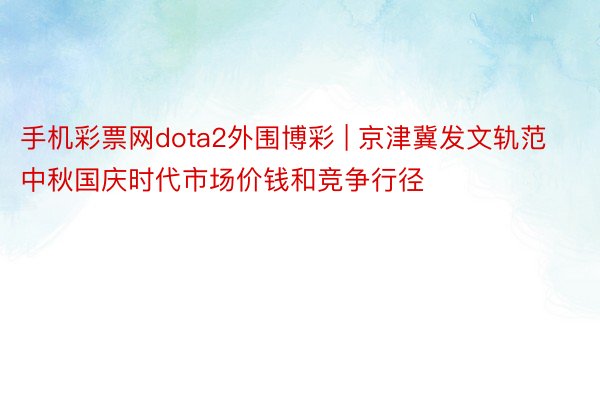 手机彩票网dota2外围博彩 | 京津冀发文轨范中秋国庆时代市场价钱和竞争行径