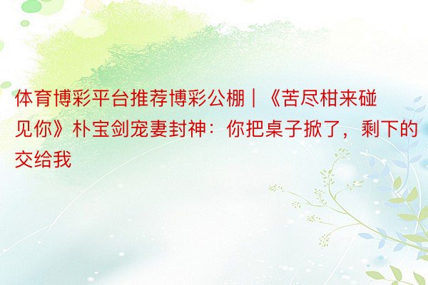体育博彩平台推荐博彩公棚 | 《苦尽柑来碰见你》朴宝剑宠妻封神：你把桌子掀了，剩下的交给我