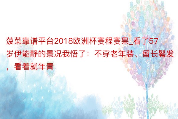 菠菜靠谱平台2018欧洲杯赛程赛果_看了57岁伊能静的景况我悟了：不穿老年装、留长鬈发，看着就年青