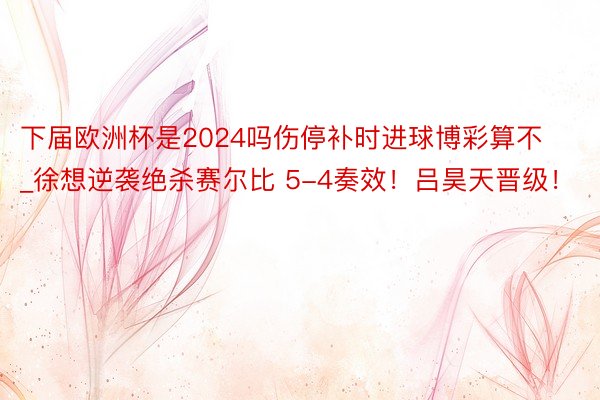 下届欧洲杯是2024吗伤停补时进球博彩算不_徐想逆袭绝杀赛尔比 5-4奏效！吕昊天晋级！